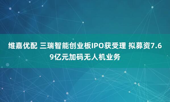 维嘉优配 三瑞智能创业板IPO获受理 拟募资7.69亿元加码无人机业务