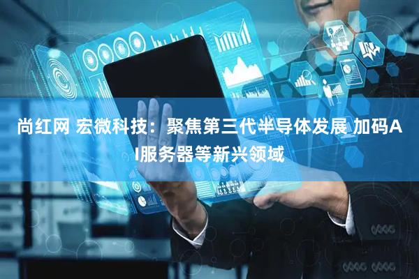 尚红网 宏微科技：聚焦第三代半导体发展 加码AI服务器等新兴领域