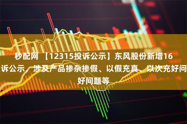 秒配网 【12315投诉公示】东风股份新增16件投诉公示，涉及产品掺杂掺假、以假充真、以次充好问题等