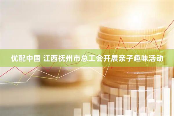 优配中国 江西抚州市总工会开展亲子趣味活动