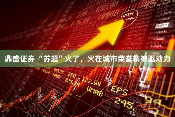 鼎盛证券 “苏超”火了，火在城市荣誉精神驱动力