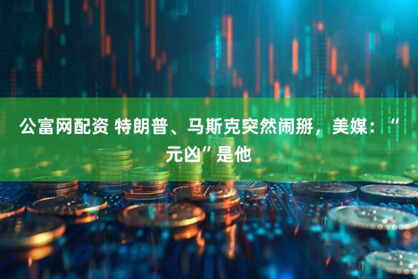 公富网配资 特朗普、马斯克突然闹掰，美媒：“元凶”是他