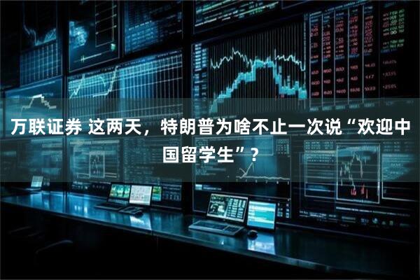 万联证券 这两天，特朗普为啥不止一次说“欢迎中国留学生”？