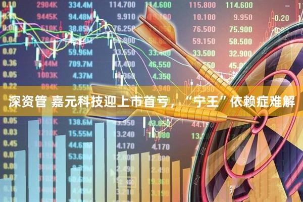 深资管 嘉元科技迎上市首亏，“宁王”依赖症难解