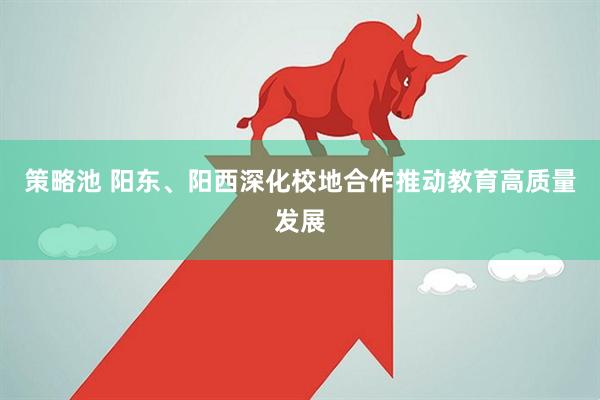 策略池 阳东、阳西深化校地合作推动教育高质量发展