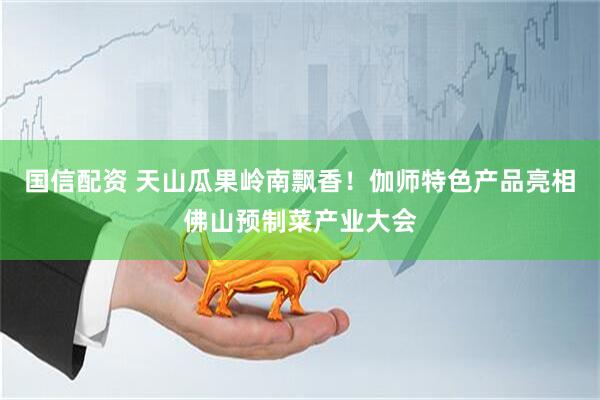 国信配资 天山瓜果岭南飘香！伽师特色产品亮相佛山预制菜产业大会