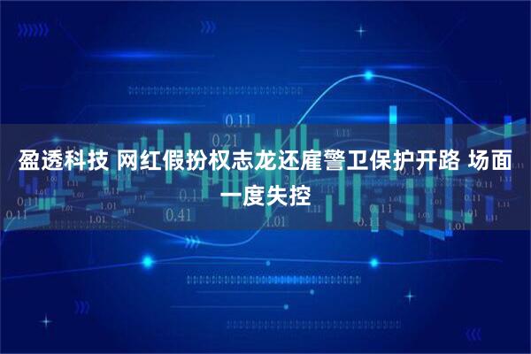 盈透科技 网红假扮权志龙还雇警卫保护开路 场面一度失控
