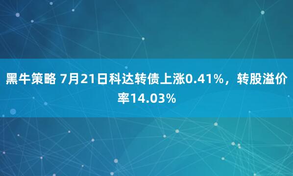 黑牛策略 7月21日科达转债上涨0.41%，转股溢价率14.03%
