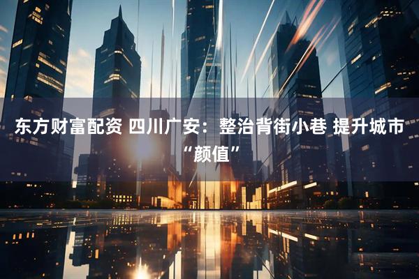 东方财富配资 四川广安：整治背街小巷 提升城市“颜值”