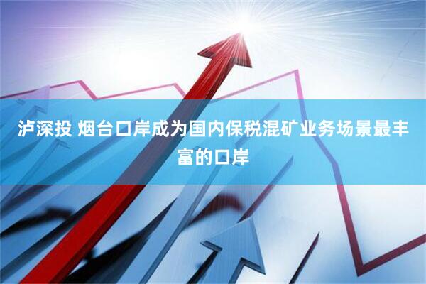 泸深投 烟台口岸成为国内保税混矿业务场景最丰富的口岸