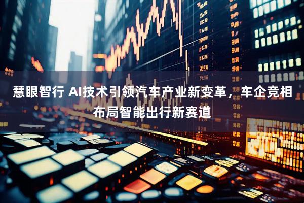 慧眼智行 AI技术引领汽车产业新变革，车企竞相布局智能出行新赛道