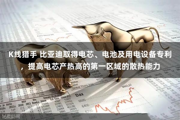 K线猎手 比亚迪取得电芯、电池及用电设备专利，提高电芯产热高的第一区域的散热能力