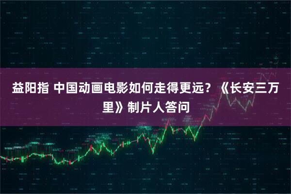 益阳指 中国动画电影如何走得更远？《长安三万里》制片人答问