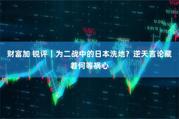 财富加 锐评｜为二战中的日本洗地？逆天言论藏着何等祸心