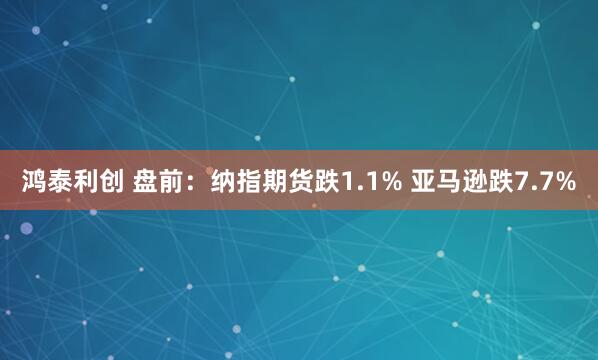 鸿泰利创 盘前：纳指期货跌1.1% 亚马逊跌7.7%