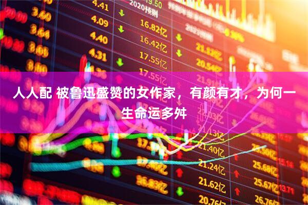 人人配 被鲁迅盛赞的女作家，有颜有才，为何一生命运多舛