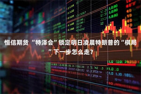 恒信期货 “特泽会”锁定明日凌晨　特朗普的“棋局”下一步怎么走？
