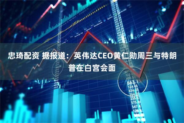 忠琦配资 据报道：英伟达CEO黄仁勋周三与特朗普在白宫会面