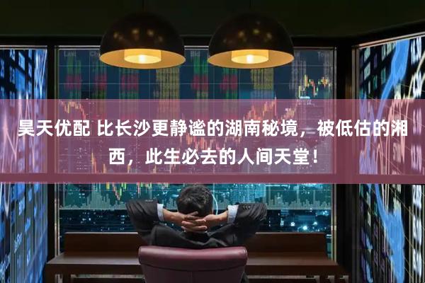 昊天优配 比长沙更静谧的湖南秘境，被低估的湘西，此生必去的人间天堂！