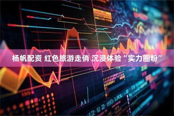 杨帆配资 红色旅游走俏 沉浸体验“实力圈粉”