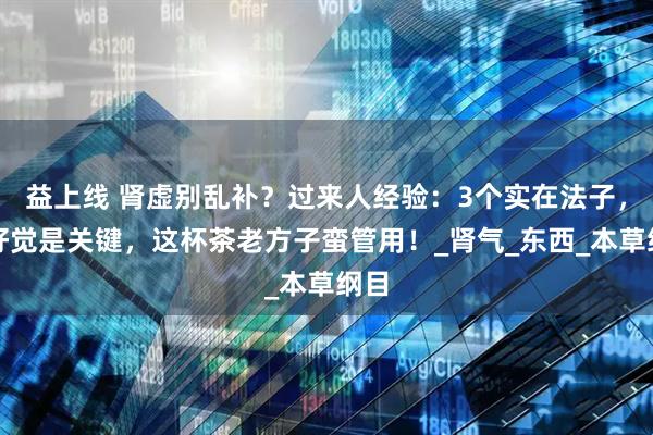 益上线 肾虚别乱补？过来人经验：3个实在法子，睡好觉是关键，这杯茶老方子蛮管用！_肾气_东西_本草纲目