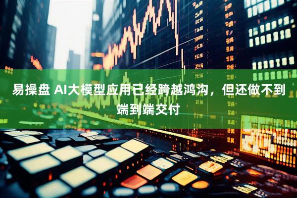易操盘 AI大模型应用已经跨越鸿沟，但还做不到端到端交付