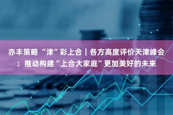 亦丰策略 “津”彩上合｜各方高度评价天津峰会：推动构建“上合大家庭”更加美好的未来