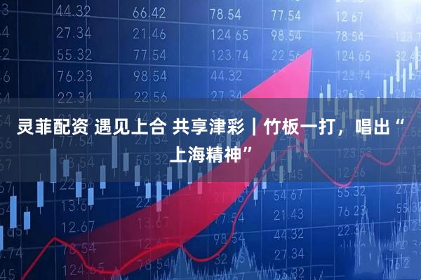 灵菲配资 遇见上合 共享津彩｜竹板一打，唱出“上海精神”