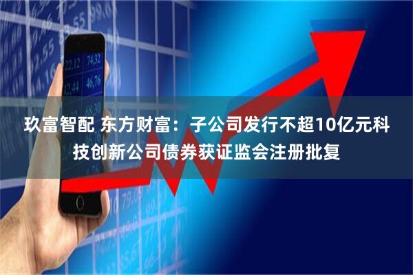 玖富智配 东方财富：子公司发行不超10亿元科技创新公司债券获证监会注册批复
