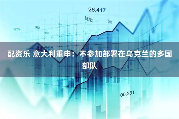 配资乐 意大利重申：不参加部署在乌克兰的多国部队