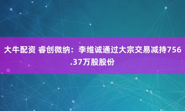 大牛配资 睿创微纳：李维诚通过大宗交易减持756.37万股股份
