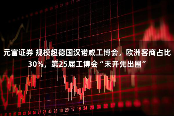 元富证券 规模超德国汉诺威工博会，欧洲客商占比30%，第25届工博会“未开先出圈”