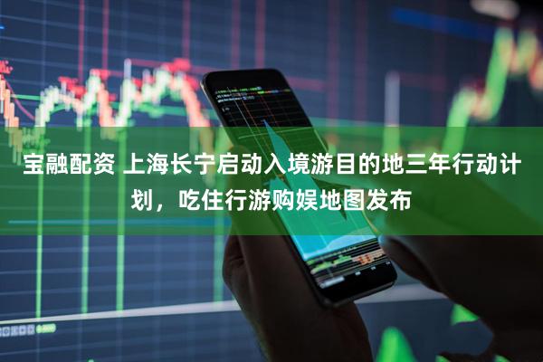 宝融配资 上海长宁启动入境游目的地三年行动计划，吃住行游购娱地图发布