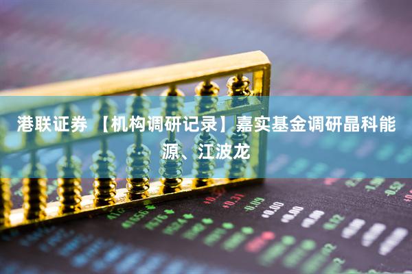 港联证券 【机构调研记录】嘉实基金调研晶科能源、江波龙