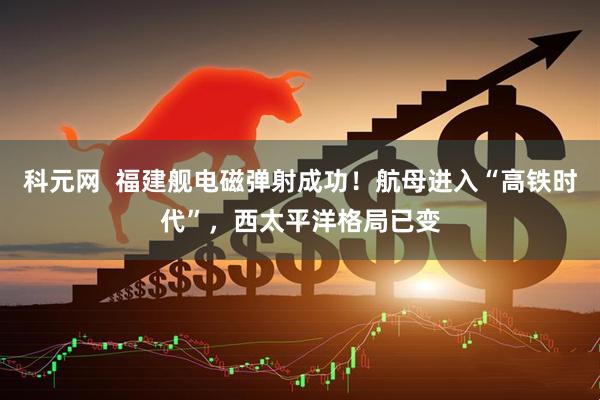 科元网  福建舰电磁弹射成功！航母进入“高铁时代”，西太平洋格局已变