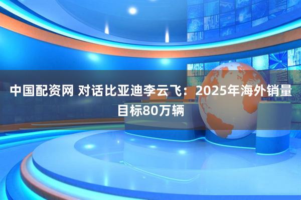 中国配资网 对话比亚迪李云飞：2025年海外销量目标80万辆
