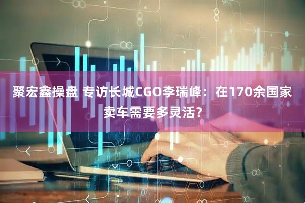 聚宏鑫操盘 专访长城CGO李瑞峰：在170余国家卖车需要多灵活？