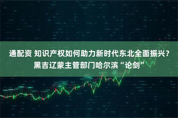 通配资 知识产权如何助力新时代东北全面振兴？黑吉辽蒙主管部门哈尔滨“论剑”