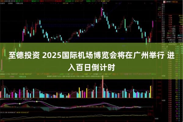 至德投资 2025国际机场博览会将在广州举行 进入百日倒计时