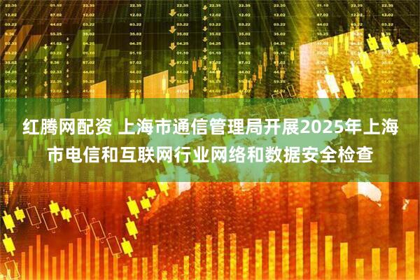 红腾网配资 上海市通信管理局开展2025年上海市电信和互联网行业网络和数据安全检查