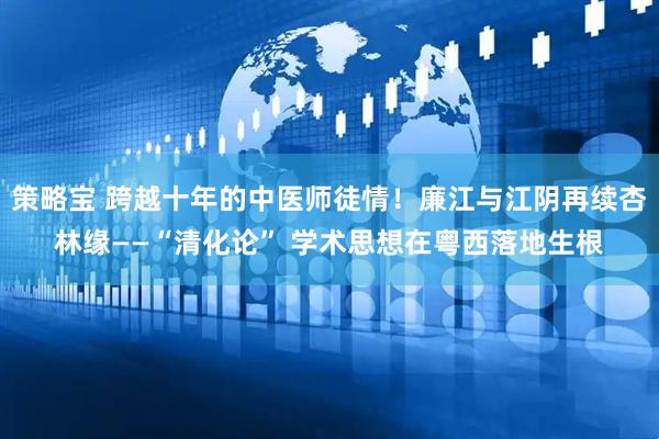 策略宝 跨越十年的中医师徒情！廉江与江阴再续杏林缘——“清化论” 学术思想在粤西落地生根